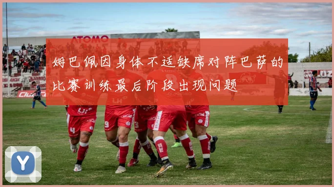 姆巴佩因身体不适缺席对阵巴萨的比赛训练最后阶段出现问题
