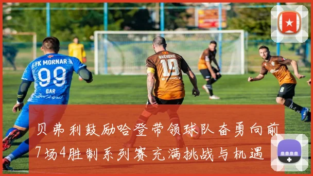 贝弗利鼓励哈登带领球队奋勇向前7场4胜制系列赛充满挑战与机遇