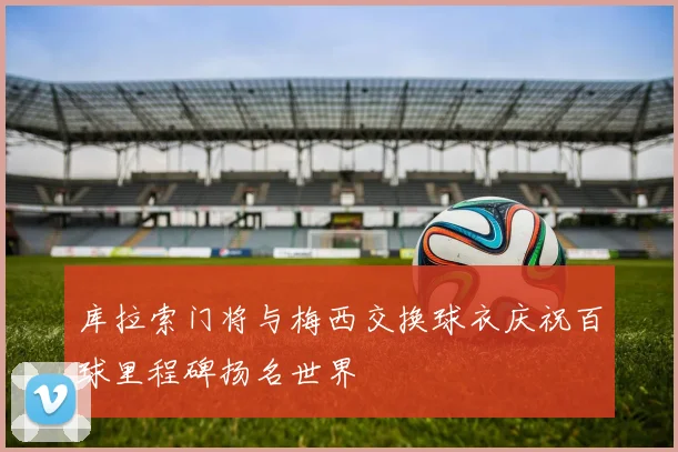 库拉索门将与梅西交换球衣庆祝百球里程碑扬名世界