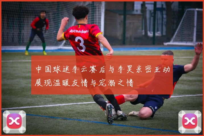 中国球迷李云赛后与李昊亲密互动展现温暖友情与宠溺之情