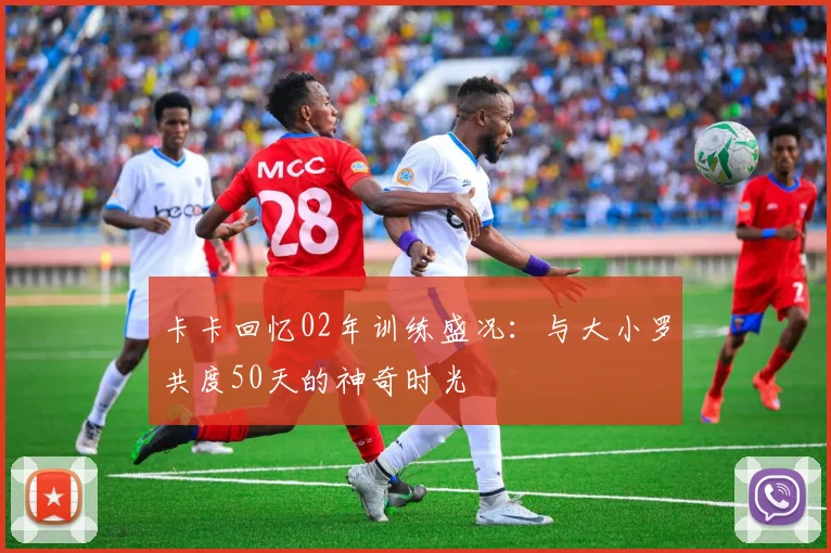 卡卡回忆02年训练盛况：与大小罗共度50天的神奇时光