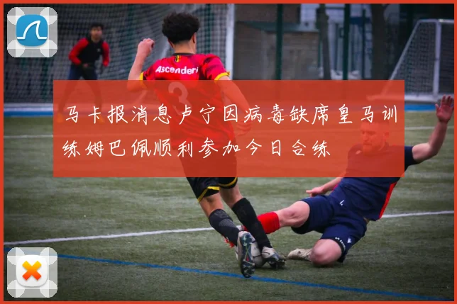 马卡报消息卢宁因病毒缺席皇马训练姆巴佩顺利参加今日合练