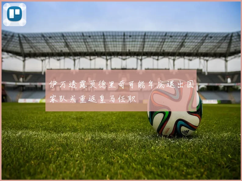 伊万透露莫德里奇可能年底退出国家队或重返皇马任职