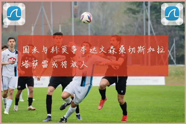 国米与科莫争夺达文森桑切斯加拉塔萨雷或将放人